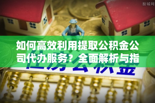 宁远如何高效利用提取公积金公司代办服务？全面解析与指南