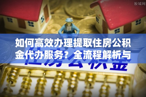 宁远如何高效办理提取住房公积金代办服务？全流程解析与技巧分享
