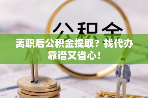 宁远离职后公积金提取？找代办靠谱又省心！