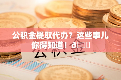 宁远公积金提取代办？这些事儿你得知道！😎