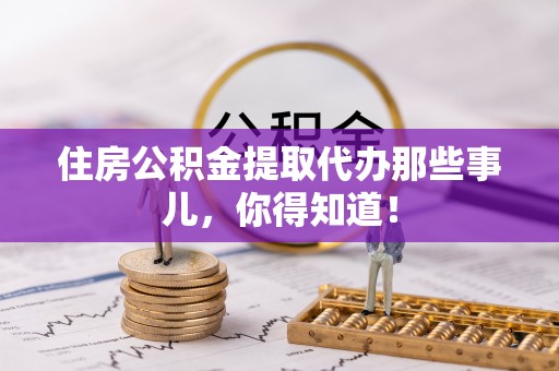 宁远住房公积金提取代办那些事儿，你得知道！