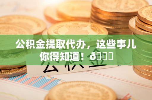 宁远公积金提取代办，这些事儿你得知道！😎