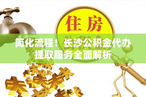 宁远简化流程！长沙公积金代办提取服务全面解析